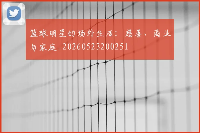 篮球明星的场外生活：慈善、商业与家庭_20260523200251