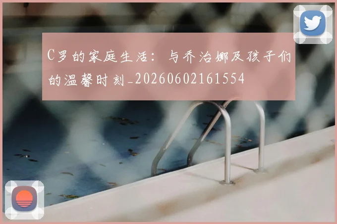 C罗的家庭生活:与乔治娜及孩子们的温馨时刻_20260602161554