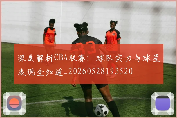 深度解析CBA联赛：球队实力与球星表现全知道_20260528193520