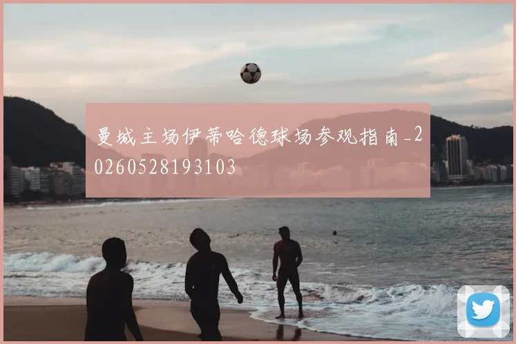 曼城主场伊蒂哈德球场参观指南_20260528193103