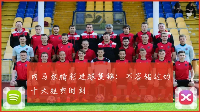 内马尔精彩进球集锦：不容错过的十大经典时刻