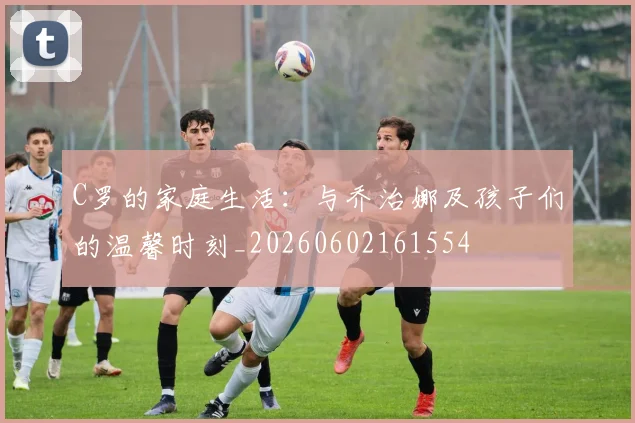 C罗的家庭生活：与乔治娜及孩子们的温馨时刻_20260602161554