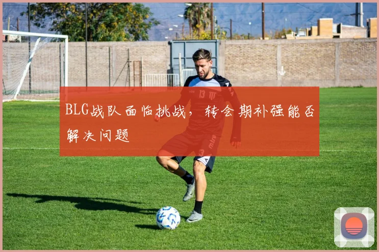 BLG战队面临挑战，转会期补强能否解决问题