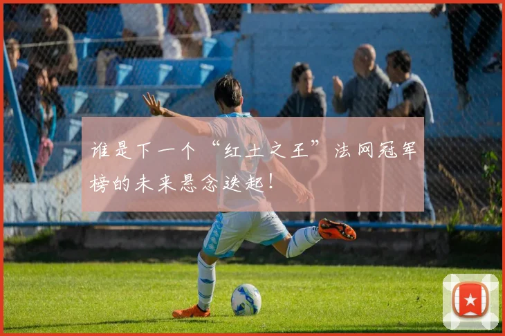谁是下一个“红土之王”法网冠军榜的未来悬念迭起！