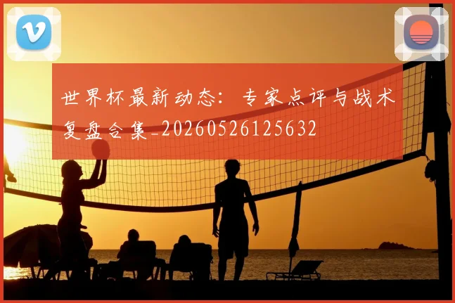 世界杯最新动态:专家点评与战术复盘合集_20260526125632