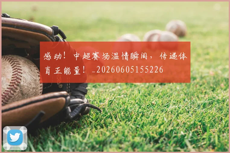 感动！中超赛场温情瞬间，传递体育正能量！_20260605155226