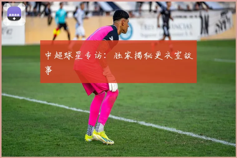 中超球星专访：独家揭秘更衣室故事