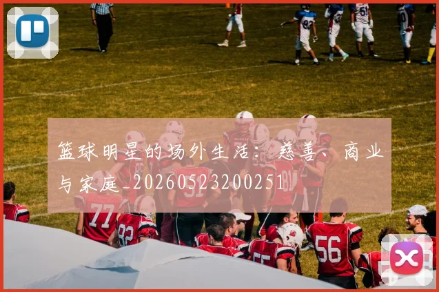 篮球明星的场外生活：慈善、商业与家庭_20260523200251