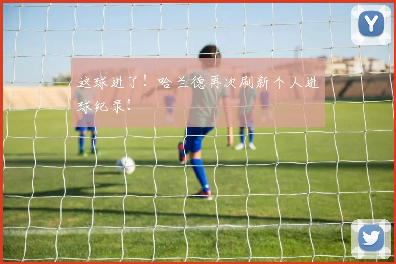 这球进了！哈兰德再次刷新个人进球纪录！