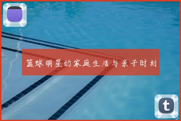 篮球明星的家庭生活与亲子时刻