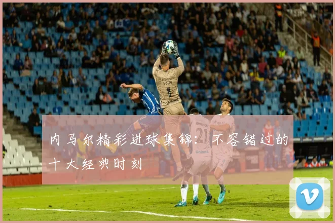内马尔精彩进球集锦：不容错过的十大经典时刻